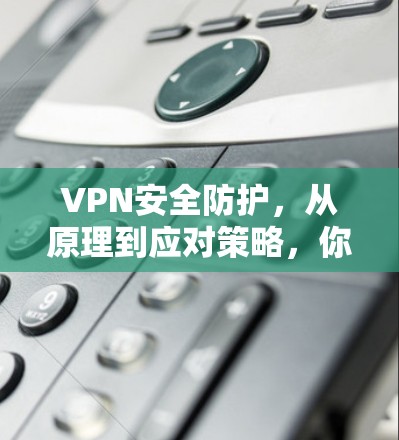 VPN安全防护，从原理到应对策略，你的安全之光该亮了！