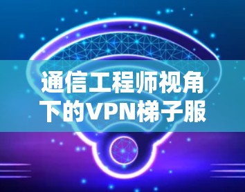 通信工程师视角下的VPN梯子服务器技术研究与应用