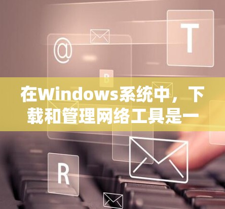 在Windows系统中,下载和管理网络工具是一个非常常见且重要的任务。以下是一些常用的Windows网络工具及其下载链接,供您参考