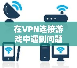在VPN连接游戏中遇到问题时,可以按照以下步骤进行排查和解决