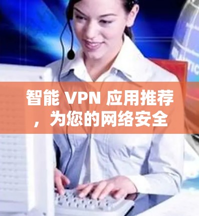 智能 VPN 应用推荐,为您的网络安全保驾护航