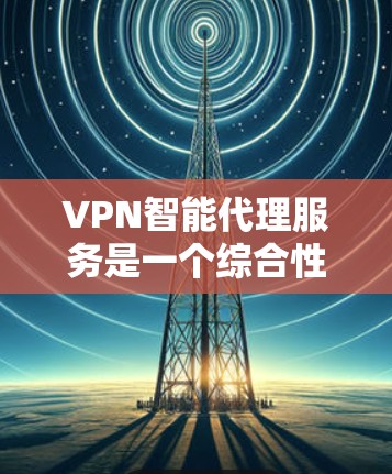 VPN智能代理服务是一个综合性的网络管理工具,帮助用户控制和管理网络连接,涵盖以下几个关键方面