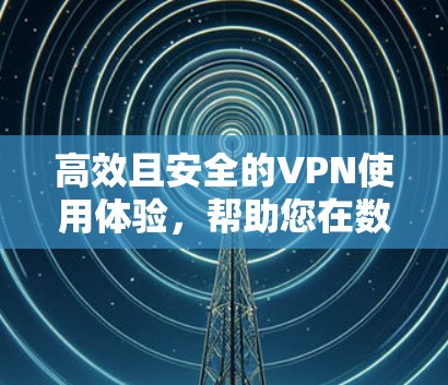 高效且安全的VPN使用体验,帮助您在数字世界中高效办公