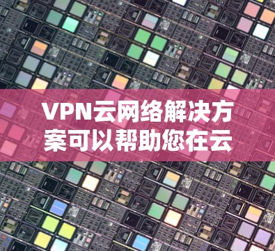 VPN云网络解决方案可以帮助您在云架构中配置和管理VPN，确保网络的安全性、可靠性和数据保护。以下是一些关键步骤和建议