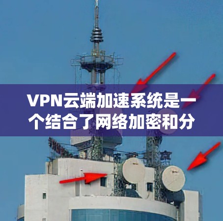 VPN云端加速系统是一个结合了网络加密和分布式存储技术的系统，旨在通过云端加速技术提升下载速度，同时使用VPN加密保护数据安全。以下是关于该系统的详细说明