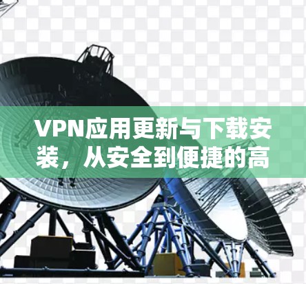 VPN应用更新与下载安装，从安全到便捷的高效体验