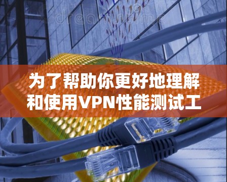 为了帮助你更好地理解和使用VPN性能测试工具，以下是一个有条理的总结