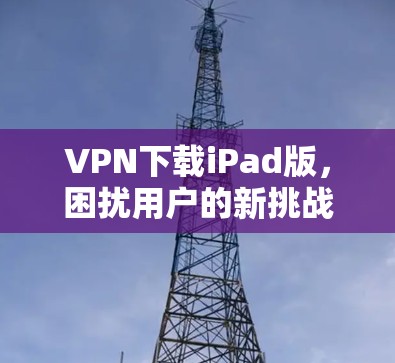 VPN下载iPad版,困扰用户的新挑战