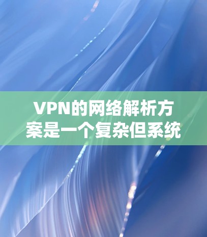 VPN的网络解析方案是一个复杂但系统性的过程，涵盖了多个核心方面。以下是对该方案的详细介绍