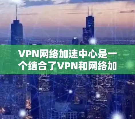 VPN网络加速中心是一个结合了VPN和网络加速技术的服务，旨在为用户提供更安全、更快的网络连接体验。以下是对该服务的详细介绍