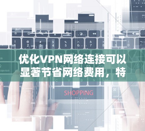 优化VPN网络连接可以显著节省网络费用,特别是在经常在线的情况下。以下是逐步优化VPN连接的步骤