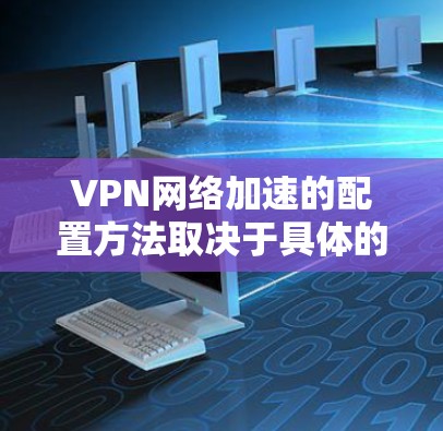 VPN网络加速的配置方法取决于具体的VPN服务器类型、端口数量、设备数量以及防火墙配置。以下是一些通用的配置方法，您可以根据自己的具体需求进行调整