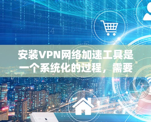 安装VPN网络加速工具是一个系统化的过程，需要遵循以下步骤，以确保安全性和高效性