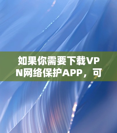 如果你需要下载VPN网络保护APP，可以按照以下步骤进行