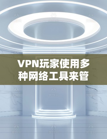 VPN玩家使用多种网络工具来管理VPN服务，以确保安全和高效。以下是他们常用的工具及其作用