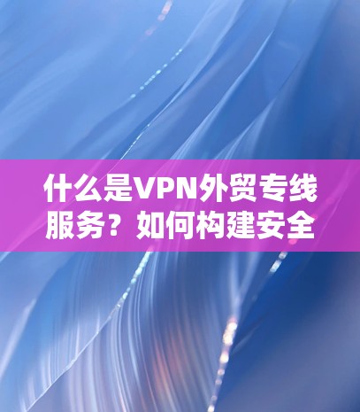 什么是VPN外贸专线服务？如何构建安全高效的外贸VPN服务