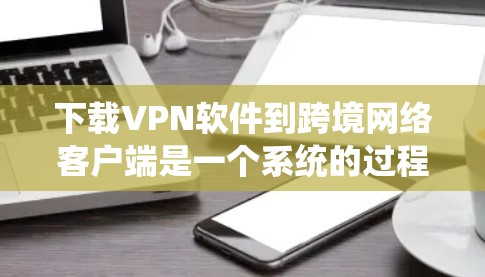 下载VPN软件到跨境网络客户端是一个系统的过程,涉及多个步骤和注意事项,以下是一步步的指南