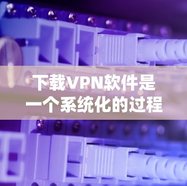 下载VPN软件是一个系统化的过程,涉及多个步骤和考虑因素。以下是一个清晰的指南,帮助您顺利下载和使用VPN软件