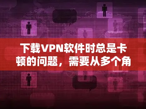 下载VPN软件时总是卡顿的问题，需要从多个角度进行排查和解决。以下是详细的步骤指南
