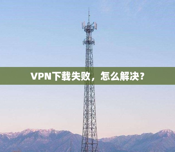 VPN下载失败，怎么解决？