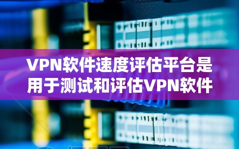 VPN软件速度评估平台是用于测试和评估VPN软件性能的工具。以下是详细的了解和建议