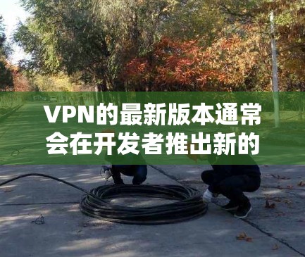 VPN的最新版本通常会在开发者推出新的功能或改进后发布。如果你指的是最近发布的VPN版本（假设是新版本）我会建议您访问该VPN的官方网站，找到最新的下载链接