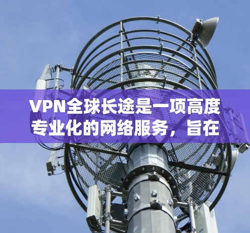 VPN全球长途是一项高度专业化的网络服务，旨在为用户提供绕过地球的网络连接，以访问国际范围内的资源。以下是对这一服务的详细总结
