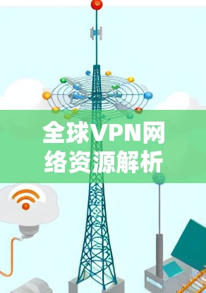 全球VPN网络资源解析，技术与应用的深度分析