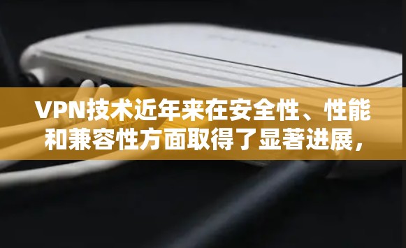 VPN技术近年来在安全性、性能和兼容性方面取得了显著进展,这些进展对用户的服务体验产生了深远影响。以下是这些进展的详细分析