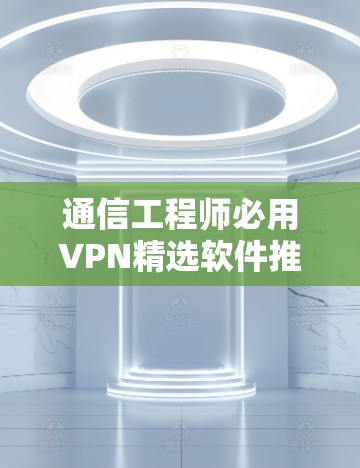 通信工程师必用VPN精选软件推荐，专业软件清单，助力通讯顺畅