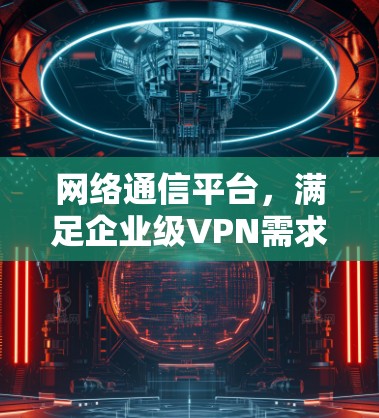 网络通信平台，满足企业级VPN需求的创新解决方案
