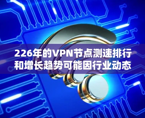 226年的VPN节点测速排行和增长趋势可能因行业动态和技术发展而有所不同。以下是一些可能的预测情况和趋势,基于当前的技术和行业趋势