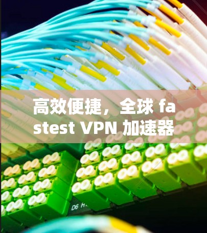 高效便捷，全球 fastest VPN 加速器推荐
