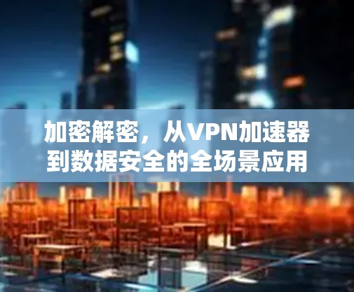 加密解密，从VPN加速器到数据安全的全场景应用