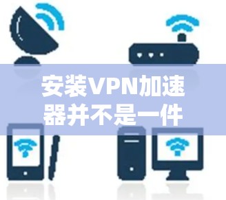 安装VPN加速器并不是一件容易的事情，特别是对那些不太了解VPN加速器功能的人来说。为了确保安全和舒适，建议您按照以下步骤进行操作