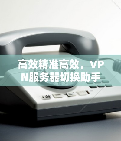 高效精准高效,VPN服务器切换助手