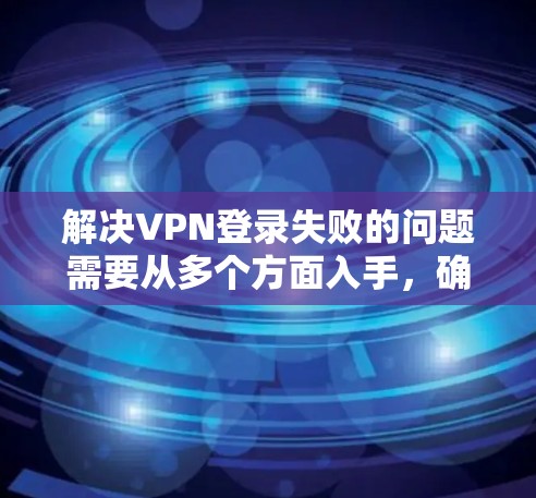 解决VPN登录失败的问题需要从多个方面入手,确保所有可能的因素都被检查和排除。以下是一步步的解决方案