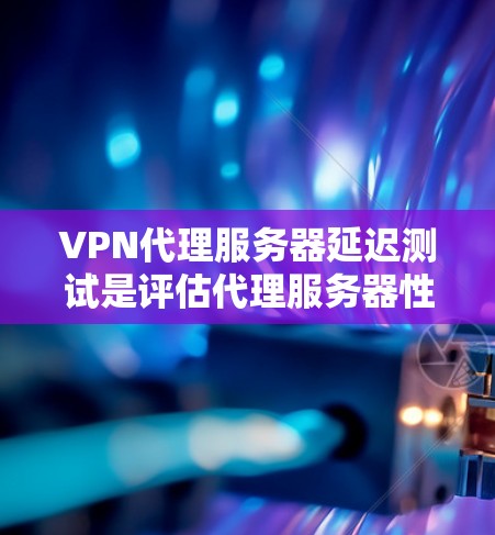 VPN代理服务器延迟测试是评估代理服务器性能的关键工具，直接影响用户体验。以下是对该主题的详细分析