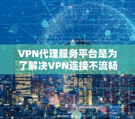 VPN代理服务平台是为了解决VPN连接不流畅或速度慢的问题，提供了一个中间层，使用户能够方便地访问不同的VPN服务。以下是对该主题的详细总结