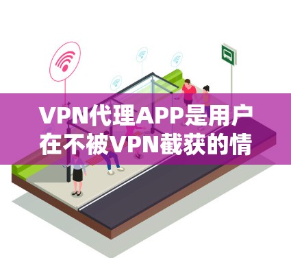 VPN代理APP是用户在不被VPN截获的情况下，下载并安装VPN软件，然后登录进去的工具。通过这些代理APP，用户可以安全地使用VPN，确保自己的网络不受窃听、截获或被截断